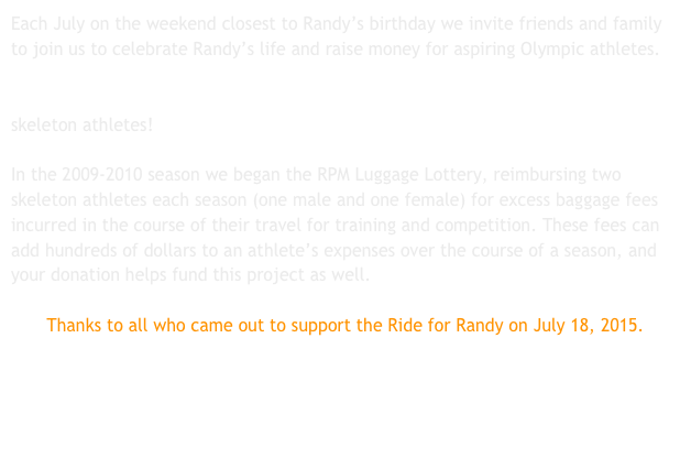 Each July on the weekend closest to Randy’s birthday we invite friends and family to join us to celebrate Randy’s life and raise money for aspiring Olympic athletes. Donations raised at the Ride for Randy fund the awards given to Randy Price and Elaine Iba Memorial Award winners. So far we have given away over $18,000 to skeleton athletes!

In the 2009-2010 season we began the RPM Luggage Lottery, reimbursing two skeleton athletes each season (one male and one female) for excess baggage fees incurred in the course of their travel for training and competition. These fees can add hundreds of dollars to an athlete’s expenses over the course of a season, and your donation helps fund this project as well.

Thanks to all who came out to support the Ride for Randy on July 18, 2015. 