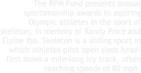 The RPM Fund presents annual sportsmanship awards to aspiring Olympic athletes in the sport of skeleton, in memory of Randy Price and Elaine Iba. Skeleton is a sliding sport in which athletes pilot open sleds head-first down a mile-long icy track, often reaching speeds of 80 mph. 
